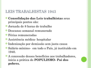 LEIS TRABALHISTAS 1943
 Consolidação das Leis trabalhistas seus
  principais pontos são:
 Jornada de 8 horas de trabalho

 Descanso semanal remunerado

 Férias remuneradas

 Assistência médica- hospitalar

 Indenização por demissão sem justa causa

 Salário mínimo- em todo o País, já instituído em
  1940.
 A concessão desses benefícios aos trabalhadores,
  inicia a prática do POPULISMO- Pai dos
  pobres.
 