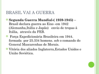 BRASIL VAI A GUERRA
 Segunda Guerra Mundial-( 1939-1945) –
  Brasil declara guerra ao Eixo -em 1942
  (Alemanha,Itália e Japão) envio de tropas à
  Itália, através da FEB.
 Força Expedicionária Brasileira em 1944.
  formada por 25.334 homens. sob o comando do
  General Mascarenhas de Morais.
 Vitória dos aliados Inglaterra,Estados Unidos e
  União Soviética.
 