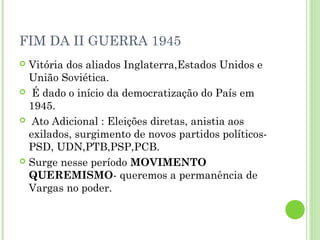 FIM DA II GUERRA 1945
 Vitória dos aliados Inglaterra,Estados Unidos e
  União Soviética.
 É dado o início da democratização do País em
  1945.
 Ato Adicional : Eleições diretas, anistia aos
  exilados, surgimento de novos partidos políticos-
  PSD, UDN,PTB,PSP,PCB.
 Surge nesse período MOVIMENTO
  QUEREMISMO- queremos a permanência de
  Vargas no poder.
 