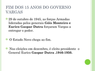 FIM DOS 15 ANOS DO GOVERNO
VARGAS
   29 de outubro de 1945, as forças Armadas
    lideradas pelos generais Góis Monteiro e
    Eurico Gaspar Dutra forçaram Vargas a
    entregar o poder.

   O Estado Novo chega ao fim.

   Nas eleições em dezembro, é eleito presidente o
    General Eurico Gaspar Dutra .1946-1950.
 