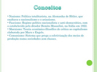• Nazismo: Política totalitarista, na Alemanha de Hitler, que
exaltava o nacionalismo e o arianismo.
• Fascismo: Regime político nacionalista e anti-democrático, com
o estabelecido pelo ditador Bemito Mussolini, na Itália em 1922.
• Marxismo: Teoria econômico-filosófico de crítica ao capitalismo
elaborada por Marx e Engels.
• Comunismo: Sistema que prega a coletivização dos meios de
produção numa sociedades sem classes.
 