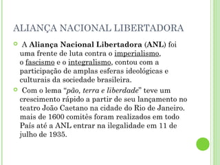 ALIANÇA NACIONAL LIBERTADORA
 A Aliança Nacional Libertadora (ANL) foi
 uma frente de luta contra o imperialismo,
 o fascismo e o integralismo, contou com a
 participação de amplas esferas ideológicas e
 culturais da sociedade brasileira.
 Com o lema “pão, terra e liberdade” teve um
 crescimento rápido a partir de seu lançamento no
 teatro João Caetano na cidade do Rio de Janeiro.
 mais de 1600 comitês foram realizados em todo
 País até a ANL entrar na ilegalidade em 11 de
 julho de 1935.
 