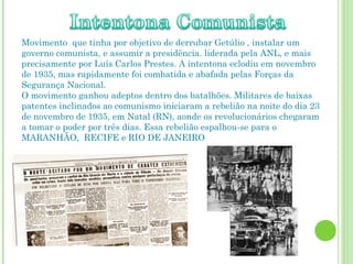 Movimento que tinha por objetivo de derrubar Getúlio , instalar um
governo comunista, e assumir a presidência. liderada pela ANL, e mais
precisamente por Luís Carlos Prestes. A intentona eclodiu em novembro
de 1935, mas rapidamente foi combatida e abafada pelas Forças da
Segurança Nacional.
O movimento ganhou adeptos dentro dos batalhões. Militares de baixas
patentes inclinados ao comunismo iniciaram a rebelião na noite do dia 23
de novembro de 1935, em Natal (RN), aonde os revolucionários chegaram
a tomar o poder por três dias. Essa rebelião espalhou-se para o
MARANHÃO, RECIFE e RIO DE JANEIRO
 