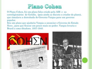 O Plano Cohen, foi um plano falso criado pela AIB e ou
correligionários de Getúlio, (pois ainda se discute o criador do plano),
que simulava a derrubada do Governo Vargas para um governo
popular.
Era um plano que ajudaria Vargas a anunciar o Governo do Estado
Novo , para que ficasse um pouco mais no poder. Vargas levaria o
Brasil a uma ditadura. 1937-1945
 