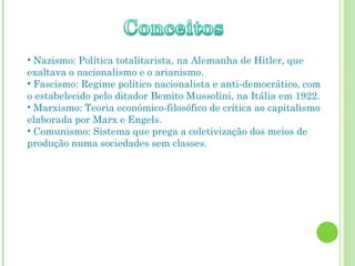 Nazismo: Política totalitarista, na Alemanha de Hitler, que exaltava o nacionalismo e o arianismo. Fascismo: Regime político nacionalista e anti-democrático, com o estabelecido pelo ditador Bemito Mussolini, na Itália em 1922. Marxismo: Teoria econômico-filosófico de crítica ao capitalismo elaborada por Marx e Engels. Comunismo: Sistema que prega a coletivização dos meios de produção numa sociedades sem classes. 