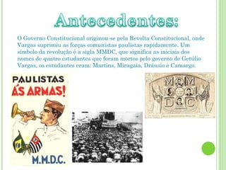 O Governo Constitucional originou-se pela Revolta Constitucional, onde Vargas suprimiu as forças comunistas paulistas rapidamente. Um símbolo da revolução é a sigla MMDC, que significa as iniciais dos nomes de quatro estudantes que foram mortos pelo governo de Getúlio Vargas, os estudantes eram: Martins, Miragaia, Dráusio e Camargo.  