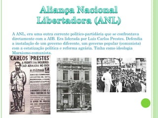 A ANL, era uma outra corrente político-partidária que se confrontava diretamente com a AIB. Era liderada por Luís Carlos Prestes. Defendia a instalação de um governo diferente, um governo popular (comunista) com a estatização política e reforma agrária. Tinha como ideologia Marxismo-comunista. 