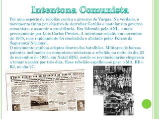 Foi uma espécie de rebelião contra o governo de Vargas. Na verdade, o movimento tinha por objetivo de derrubar Getúlio e instalar um governo comunista, e assumir a presidência. Era liderada pela ANL, e mais precisamente por Luís Carlos Prestes. A intentona eclodiu em novembro de 1935, mas rapidamente foi combatida e abafada pelas Forças da Segurança Nacional. O movimento ganhou adeptos dentro dos batalhões. Militares de baixas patentes inclinados ao comunismo iniciaram a rebelião na noite do dia 23 de novembro de 1935, em Natal (RN), aonde os revolucionários chegaram a tomar o poder por três dias. Essa rebelião espalhou-se para o MA, RE e RJ, no dia 27. 