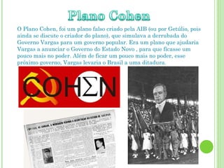 O Plano Cohen, foi um plano falso criado pela AIB (ou por Getúlio, pois ainda se discute o criador do plano), que simulava a derrubada do Governo Vargas para um governo popular. Era um plano que ajudaria Vargas a anunciar o Governo do Estado Novo , para que ficasse um pouco mais no poder. Além de ficar um pouco mais no poder, esse próximo governo, Vargas levaria o Brasil a uma ditadura. 