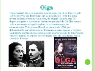 Olga Benário Prestes, nasceu em Munique, em 12 de fevereiro de 1908 e morreu em Bernburg, em 23 de abril de 1942. Foi uma jovem militante comunista alemã, de origem judaica, que foi deportada para a Alemanha durante o governo de Getúlio, aonde veio a ser executada pelo regime nazista em campo de concentração. Veio para o Brasil na década de 1930, por determinação da Internacional Comunista, para apoiar o Partido Comunista do Brasil. Destacada como guarda-costas de Luís Carlos Prestes, tornou-se esposa deste e tendo com ele uma filha: Anita Leocádia Prestes. 