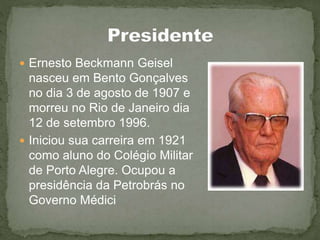  Ernesto Beckmann Geisel
nasceu em Bento Gonçalves
no dia 3 de agosto de 1907 e
morreu no Rio de Janeiro dia
12 de setembro 1996.
 Iniciou sua carreira em 1921
como aluno do Colégio Militar
de Porto Alegre. Ocupou a
presidência da Petrobrás no
Governo Médici
 