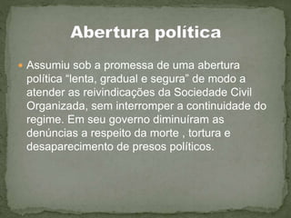  Assumiu sob a promessa de uma abertura
política “lenta, gradual e segura” de modo a
atender as reivindicações da Sociedade Civil
Organizada, sem interromper a continuidade do
regime. Em seu governo diminuíram as
denúncias a respeito da morte , tortura e
desaparecimento de presos políticos.
 