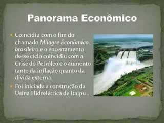  Coincidiu com o fim do
chamado Milagre Econômico
brasileiro e o encerramento
desse ciclo coincidiu com a
Crise do Petróleo e o aumento
tanto da inflação quanto da
dívida externa.
 Foi iniciada a construção da
Usina Hidrelétrica de Itaipu .
 