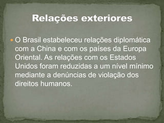  O Brasil estabeleceu relações diplomática
com a China e com os países da Europa
Oriental. As relações com os Estados
Unidos foram reduzidas a um nível mínimo
mediante a denúncias de violação dos
direitos humanos.
 
