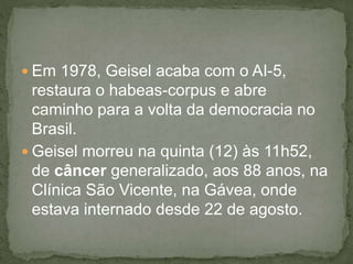  Em 1978, Geisel acaba com o AI-5,
restaura o habeas-corpus e abre
caminho para a volta da democracia no
Brasil.
 Geisel morreu na quinta (12) às 11h52,
de câncer generalizado, aos 88 anos, na
Clínica São Vicente, na Gávea, onde
estava internado desde 22 de agosto.
 