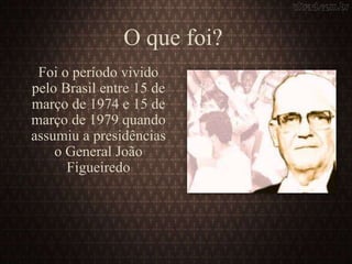 O que foi?
Foi o período vivido
pelo Brasil entre 15 de
março de 1974 e 15 de
março de 1979 quando
assumiu a presidências
o General João
Figueiredo