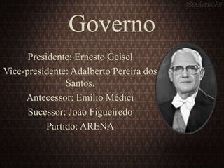 Governo
Presidente: Ernesto Geisel
Vice-presidente: Adalberto Pereira dos
Santos.
Antecessor: Emílio Médici
Sucessor: João Figueiredo
Partido: ARENA