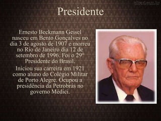 Presidente
Ernesto Beckmann Geisel
nasceu em Bento Gonçalves no
dia 3 de agosto de 1907 e morreu
no Rio de Janeiro dia 12 de
setembro de 1996. Foi o 29°
Presidente do Brasil.
Iniciou sua carreira em 1921
como aluno do Colégio Militar
de Porto Alegre. Ocupou a
presidência da Petrobrás no
governo Médici.