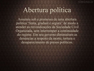 Abertura política
Assumiu sob a promessa de uma abertura
política “lenta, gradual e segura” de modo a
atender as reivindicações da Sociedade Civil
Organizada, sem interromper a continuidade
do regime. Em seu governo diminuíram as
denúncias a respeito da morte, tortura e
desaparecimento de presos políticos.