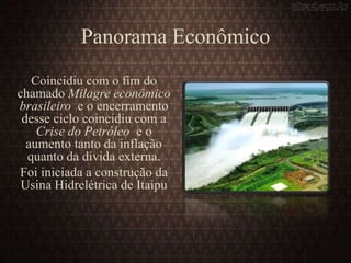 Panorama Econômico
Coincidiu com o fim do
chamado Milagre econômico
brasileiro e o encerramento
desse ciclo coincidiu com a
Crise do Petróleo e o
aumento tanto da inflação
quanto da dívida externa.
Foi iniciada a construção da
Usina Hidrelétrica de Itaipu