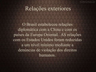 Relações exteriores
O Brasil estabeleceu relações
diplomática com a China e com os
países da Europa Oriental . AS relações
com os Estados Unidos foram reduzidas
a um nível mínimo mediante a
denúncias de violação dos direitos
humanos.