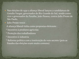  Nas eleições de 1930 a aliança liberal lançou a candidatura de
Getulio Vargas, governador do Rio Grande do Sul, tendo como
vice o governador da Paraíba, João Pessoa, contra Julio Preste de
São Paulo.
 Julio Preste vence .
A aliança liberal tinha como propostas eleitorais :
* Incentivo à produtos agrícolas
* Proteção dos trabalhadores
* Incentivo à industria
* Reforma política com a instituição do voto secreto (pois as
fraudes das eleições eram muito comuns)
 