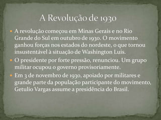  A revolução começou em Minas Gerais e no Rio
Grande do Sul em outubro de 1930. O movimento
ganhou forças nos estados do nordeste, o que tornou
insustentável à situação de Washington Luis.
 O presidente por forte pressão, renunciou. Um grupo
militar ocupou o governo provisoriamente.
 Em 3 de novembro de 1930, apoiado por militares e
grande parte da população participante do movimento,
Getulio Vargas assume a presidência do Brasil.
 
