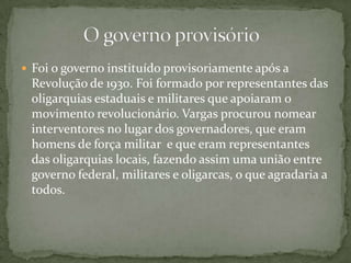  Foi o governo instituído provisoriamente após a
Revolução de 1930. Foi formado por representantes das
oligarquias estaduais e militares que apoiaram o
movimento revolucionário. Vargas procurou nomear
interventores no lugar dos governadores, que eram
homens de força militar e que eram representantes
das oligarquias locais, fazendo assim uma união entre
governo federal, militares e oligarcas, o que agradaria a
todos.
 