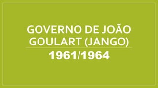 GOVERNO DE JOÃO
GOULART (JANGO)
1961/1964
 