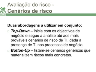 Avaliação do risco - 
Cenários de risco 
15 
Duas abordagens a utilizar em conjunto: 
 Top-Down – inicia com os objectivos de 
negócio e segue a análise até aos mais 
prováveis cenários de risco de TI, dada a 
presença de TI nos processos de negócio. 
 Botton-Up – listam-se cenários genéricos que 
materializem riscos mais concretos. 
 