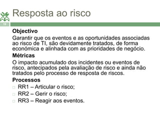 Resposta ao risco 
19 
Objectivo 
Garantir que os eventos e as oportunidades associadas 
ao risco de TI, são devidamente tratados, de forma 
económica e alinhada com as prioridades de negócio. 
Métricas 
O impacto acumulado dos incidentes ou eventos de 
risco, antecipados pela avaliação de risco e ainda não 
tratados pelo processo de resposta de riscos. 
Processos 
 RR1 – Articular o risco; 
 RR2 – Gerir o risco; 
 RR3 – Reagir aos eventos. 
 