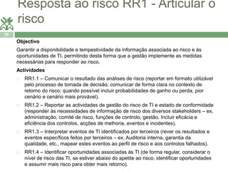 Resposta ao risco RR1 - Articular o 
risco 
20 
Objectivo 
Garantir a disponibilidade e tempestividade da informação associada ao risco e às 
oportunidades de TI, permitindo desta forma que a gestão implemente as medidas 
necessárias para responder ao risco. 
Actividades 
 RR1.1 – Comunicar o resultado das análises de risco (reportar em formato utilizável 
pelo processo de tomada de decisão; comunicar de forma clara no contexto de 
retorno do risco; quando possível incluir probabilidades de ganho ou perda, pior 
cenário e cenário mais provável). 
 RR1.2 – Reportar as actividades de gestão do risco de TI e estado de conformidade 
(responder às necessidades de informação de risco dos diversos stakeholders – ex. 
administração, comité de risco, funções de controlo, gestão. Incluir eficácia e 
eficiência dos controlos, acções de melhoria, eventos e incidentes). 
 RR1.3 – Interpretar eventos de TI identificados por terceiros (rever os resultados e 
eventos específicos feitos por terceiros – ex. Auditoria interna, garantia da 
qualidade, etc., mapear estes eventos ao perfil de risco e aos controlos falhados). 
 RR1.4 – Identificar oportunidades associadas às TI (de forma regular, considerar o 
nível de risco das TI, se estiver abaixo do apetite ao risco, identificar oportunidades 
e assumir mais risco para obter mais retorno). 
 