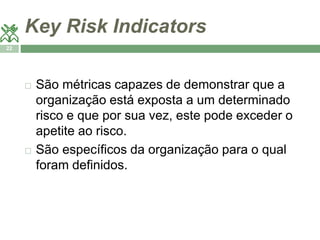 Key Risk Indicators 
22 
 São métricas capazes de demonstrar que a 
organização está exposta a um determinado 
risco e que por sua vez, este pode exceder o 
apetite ao risco. 
 São específicos da organização para o qual 
foram definidos. 
 