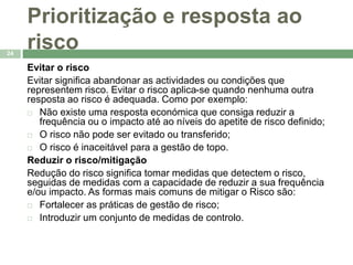 Prioritização e resposta ao 
risco 
24 
Evitar o risco 
Evitar significa abandonar as actividades ou condições que 
representem risco. Evitar o risco aplica-se quando nenhuma outra 
resposta ao risco é adequada. Como por exemplo: 
 Não existe uma resposta económica que consiga reduzir a 
frequência ou o impacto até ao níveis do apetite de risco definido; 
 O risco não pode ser evitado ou transferido; 
 O risco é inaceitável para a gestão de topo. 
Reduzir o risco/mitigação 
Redução do risco significa tomar medidas que detectem o risco, 
seguidas de medidas com a capacidade de reduzir a sua frequência 
e/ou impacto. As formas mais comuns de mitigar o Risco são: 
 Fortalecer as práticas de gestão de risco; 
 Introduzir um conjunto de medidas de controlo. 
 