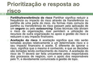 Prioritização e resposta ao 
risco 
25 
 Partilha/transferência do risco Partilhar significa reduzir a 
frequência ou impacto do risco através da transferência ou 
partilha de uma parte do risco. As formas mais comuns de 
partilha ou transferência do risco passam pela aplicação de 
um seguro ou pelo outsourcing. Estas técnicas não aliviam 
o risco da organização, mas permitem a utilização de 
recursos de outra organização no apoio à gestão do risco e 
reduzem o seu impacto financeiro. 
 Aceitação do risco A aceitação significa que não serão 
tomadas acções relativamente a um determinado risco e o 
seu impacto financeiro é aceite. É diferente de ignorar o 
risco, significa que o mesmo é conhecido, e que as decisões 
são tomadas tendo conhecimento do mesmo. A aceitação do 
risco de TI deverá ser feita unicamente pelos responsáveis 
dos processos de negócio, com o apoio dos responsáveis 
pelo TI, e devidamente comunicada à gestão de topo. 
