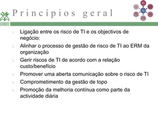 P r i n c í p i o s g e r a l 
4 
1. Ligação entre os risco de TI e os objectivos de 
negócio: 
2. Alinhar o processo de gestão de risco de TI ao ERM da 
organização 
3. Gerir riscos de TI de acordo com a relação 
custo/benefício 
4. Promover uma aberta comunicação sobre o risco de TI 
5. Comprometimento da gestão de topo 
6. Promoção da melhoria contínua como parte da 
actividade diária 
 