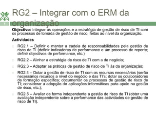 RG2 – Integrar com o ERM da 
8 organização 
Objectivo: Integrar as operações e a estratégia de gestão de risco de TI com 
os processos de tomada de gestão de risco, feitas ao nível da organização. 
Actividades 
 RG2.1 – Definir e manter a cadeia de responsabilidades pela gestão de 
risco de TI (definir indicadores de performance e um processo de reporte; 
definir objectivos de performance, etc.) 
 RG2.2 – Alinhar a estratégia de risco de TI com a de negócio; 
 RG2.3 – Adaptar as práticas de gestão de risco de TI às da organização; 
 RG2.4 – Dotar a gestão de risco de TI com os recursos necessários (serão 
necessários recursos a nível do negócio e das TI’s; dotar os colaboradores 
de formação específica; documentar os processos de gestão de risco de 
TI; considerar a adopção de aplicações informáticas para apoio na gestão 
de risco, etc.); 
 RG2.5 – Avaliar de forma independente a gestão de risco de TI (obter uma 
avaliação independente sobre a performance das actividades de gestão de 
risco de TI). 
 
