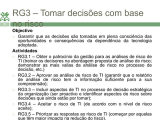 RG3 – Tomar decisões com base 
9 no risco 
Objectivo 
 Garantir que as decisões são tomadas em plena consciência das 
oportunidades e consequências da dependência da tecnologia 
adoptada. 
Actividades 
 RG3.1 – Obter o patrocínio da gestão para as análises de risco de 
TI (treinar os decisores na abordagem proposta de análise de risco; 
demonstrar as mais valias da análise de risco no processo de 
decisão, etc.) 
 RG3.2 – Aprovar as análise de risco de TI (garantir que o relatório 
de análise de risco tem a informação suficiente para a sua 
compreensão); 
 RG3.3 – Incluir aspectos de TI no processo de decisão estratégica 
da organização (ser proactivo e identificar aspectos de risco sobre 
decisões que ainda estão por tomar); 
 RG3.4 – Aceitar o risco de TI (de acordo com o nível de risco 
aceite); 
 RG3.5 – Priorizar as respostas ao risco de TI (começar por aquelas 
que têm maior impacto na redução do risco). 
 