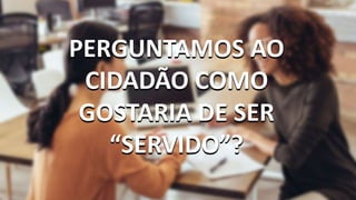 PERGUNTAMOS AO
CIDADÃO COMO
GOSTARIA DE SER
“SERVIDO”?
PERGUNTAMOS AO
CIDADÃO COMO
GOSTARIA DE SER
“SERVIDO”?
 