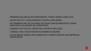  PRIMEIRA MULHER ELEITA PRESIDENTE, TENDO TEMER COMO VICE
 ELEITA PELO PT, CONCORRENDO CONTRA JOSÉ SERRA
 NO PRIMEIRO ANO DE GOVERNO DE DILMA VÁRIOS MINISTROS FORAM
DEMITIDOS, ACUSADOS DE CORRUPÇÃO
 AUMENTO DA TAXA DE JUROS PRA CONTER A INFLAÇÃO
 O BRASIL VIRA A SEXTA MAIOR ECONOMIA DO MUNDO
 PLANO BRASIL MAIOR, PRA AUMENTAR A COMPETIVIDADE DAS EMPRESAS
BRASILEIRAS
 