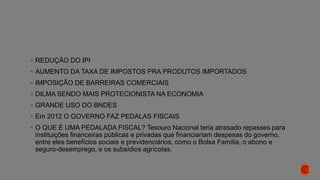  REDUÇÃO DO IPI
 AUMENTO DA TAXA DE IMPOSTOS PRA PRODUTOS IMPORTADOS
 IMPOSIÇÃO DE BARREIRAS COMERCIAIS
 DILMA SENDO MAIS PROTECIONISTA NA ECONOMIA
 GRANDE USO DO BNDES
 Em 2012 O GOVERNO FAZ PEDALAS FISCAIS
 O QUE É UMA PEDALADA FISCAL? Tesouro Nacional teria atrasado repasses para
instituições financeiras públicas e privadas que financiariam despesas do governo,
entre eles benefícios sociais e previdenciários, como o Bolsa Família, o abono e
seguro-desemprego, e os subsídios agrícolas.
 