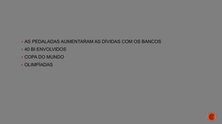  AS PEDALADAS AUMENTARAM AS DÍVIDAS COM OS BANCOS
 40 BI ENVOLVIDOS
 COPA DO MUNDO
 OLIMPÍADAS
 