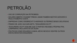 PETROLÃO
 USO DE CORRUPÇÃO NA PETROBRÁS
 DOLEIRO ABERTO YOUSSEF PRESO, ASSIM TAMBÉM NESTOR CERVERÓ E
PAULO ROBERTO COSTA
 EMPRESAS COMO ODEBRECHT E ANDRADE GUTIERREZ SENDO DELATADAS
 PRISÃO DE JOÃO VACCARI NETO, TESOUREIRO DO PT
 TESOUREIRO DO PT ASSUME QUE O PARTIDO RECEBEU PROPINA PRA
CAMPANHAS, INCLUSIVE AS DE DILMA
 POLÍTICOS COMO EDUARDO CUNHA, AÉCIO NEVES E DENTRE OUTROS
ENVOLVIDOS NOS ESQUEMAS
 