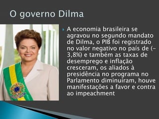  A economia brasileira se
agravou no segundo mandato
de Dilma, o PIB foi registrado
no valor negativo no país de (-
3,8%) e também as taxas de
desemprego e inflação
cresceram, os aliados à
presidência no programa no
Parlamento diminuíram, houve
manifestações a favor e contra
ao impeachment
 