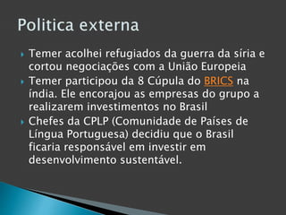  Temer acolhei refugiados da guerra da síria e
cortou negociações com a União Europeia
 Temer participou da 8 Cúpula do BRICS na
índia. Ele encorajou as empresas do grupo a
realizarem investimentos no Brasil
 Chefes da CPLP (Comunidade de Países de
Língua Portuguesa) decidiu que o Brasil
ficaria responsável em investir em
desenvolvimento sustentável.
 