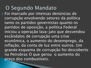  Foi marcado por intensas denúncias de
corrupção envolvendo setores da política
tanto os partidos governistas quanto os
partidos de oposição, a política Federal
iniciou a operação lava-jato que desvendou
escândalos de corrupção uma crise
econômica, o aumento do desemprego, da
inflação, da conta de luz entre outros. Um
grande esquema de corrupção foi descoberto
na Petrobras O que gerou o aumento do
preço dos combustíveis.
 