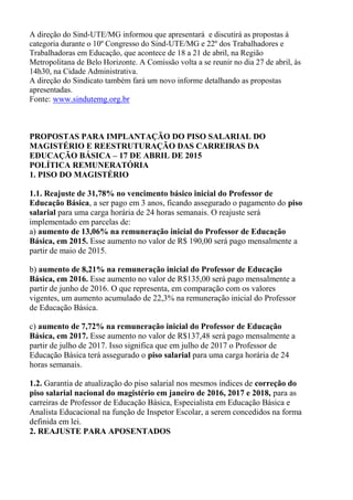 A direção do Sind-UTE/MG informou que apresentará e discutirá as propostas à
categoria durante o 10º Congresso do Sind-UTE/MG e 22º dos Trabalhadores e
Trabalhadoras em Educação, que acontece de 18 a 21 de abril, na Região
Metropolitana de Belo Horizonte. A Comissão volta a se reunir no dia 27 de abril, às
14h30, na Cidade Administrativa.
A direção do Sindicato também fará um novo informe detalhando as propostas
apresentadas.
Fonte: www.sindutemg.org.br
PROPOSTAS PARA IMPLANTAÇÃO DO PISO SALARIAL DO
MAGISTÉRIO E REESTRUTURAÇÃO DAS CARREIRAS DA
EDUCAÇÃO BÁSICA – 17 DE ABRIL DE 2015
POLÍTICA REMUNERATÓRIA
1. PISO DO MAGISTÉRIO
1.1. Reajuste de 31,78% no vencimento básico inicial do Professor de
Educação Básica, a ser pago em 3 anos, ficando assegurado o pagamento do piso
salarial para uma carga horária de 24 horas semanais. O reajuste será
implementado em parcelas de:
a) aumento de 13,06% na remuneração inicial do Professor de Educação
Básica, em 2015. Esse aumento no valor de R$ 190,00 será pago mensalmente a
partir de maio de 2015.
b) aumento de 8,21% na remuneração inicial do Professor de Educação
Básica, em 2016. Esse aumento no valor de R$135,00 será pago mensalmente a
partir de junho de 2016. O que representa, em comparação com os valores
vigentes, um aumento acumulado de 22,3% na remuneração inicial do Professor
de Educação Básica.
c) aumento de 7,72% na remuneração inicial do Professor de Educação
Básica, em 2017. Esse aumento no valor de R$137,48 será pago mensalmente a
partir de julho de 2017. Isso significa que em julho de 2017 o Professor de
Educação Básica terá assegurado o piso salarial para uma carga horária de 24
horas semanais.
1.2. Garantia de atualização do piso salarial nos mesmos índices de correção do
piso salarial nacional do magistério em janeiro de 2016, 2017 e 2018, para as
carreiras de Professor de Educação Básica, Especialista em Educação Básica e
Analista Educacional na função de Inspetor Escolar, a serem concedidos na forma
definida em lei.
2. REAJUSTE PARA APOSENTADOS
 