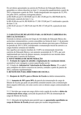 Os servidores aposentados na carreira de Professor de Educação Básica terão
garantidos os valores descritos no item 1.1 em parcelas quadrimestrais a partir de
2015 e trimestrais a partir de 2016. Tendo integralizado um reajuste de 31,78%
em julho 2018, conforme cronograma abaixo:
a) R$ 40,00 em jul/15; R$ 80,00 out/15; R$ 135,00 jan/16 e R$190,00 abr/16,
totalizando a parcela do item 1.1.a;
b) R$ 45,00 em out/16; R$ 90,00 fev/17; R$ 135,00 jun/17; totalizando a parcela
do item 1.1.b;
c) R$ 45,83 em nov/17; R$ 91,66 mar/18; R$ 137,48 jul/18; a parcela do item
1.1.c.
3. GARANTIAS DE REAJUSTES PARA AS DEMAIS CARREIRAS DA
EDUCAÇÃO BÁSICA
Extensão às demais carreiras do Grupo de Atividades de Educação Básica dos
acréscimos remuneratórios a serem concedidos na forma do item 1.1 da presente
proposta, na mesma proporção percentual dos abonos previstos para o Professor
no período de 2015 a 2018, considerando a remuneração inicial da carreira e as
cargas horárias semanais de trabalho.
Isso significa um reajuste imediato de 13,06% na remuneração inicial das
carreiras da Educação Básica e um aumento acumulado de 31,78%, que será
implementado por meio de abonos mensais, incorporáveis nas mesmas datas
previstas para a carreira de Professor.
4. NOVO MODELO DE REMUNERAÇÃO
4.1. Extinção do regime de subsídio e implantação do vencimento inicial,
acumulável com vantagens a serem especificadas em lei.
4.2. Criação do Adicional de Valorização da Educação Básica: 5% a cada 5
anos completos de efetivo exercício na carreira, contados a partir de janeiro de
2012, conforme regulamentação.
5. BENEFÍCIOS PARA DIRETORES DE ESCOLA
5.1. Reajuste de 10,25% para o Diretor de Escola na tabela remuneratória.
5.1.1. Aumento de 30% para 50% da parcela da remuneração do cargo de
Diretor de Escola que pode ser percebida cumulativamente com a remuneração
do(s) cargo(s) efetivo(s), tal como ocorre com os demais cargos comissionados do
Estado.
5.1.2. Servidor que ocupa um cargo efetivo terá a opção de receber o dobro da
remuneração desse cargo, acrescido da parcela de 50% da remuneração do
cargo de Diretor de Escola.
5.1.3. Alteração da legislação para permitir que os aposentados apostilados no
cargo de Diretor de Escola possam optar por receber integralmente a
 