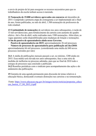 o envio de projeto de lei para assegurar os recursos necessários para que os
trabalhadores da escola tenham acesso à merenda.
12 Nomeação de 15.000 servidores aprovados em concurso até dezembro de
2015. Cumprindo a primeira etapa do cronograma a ser implementado até o final
do ano, foram publicadas, no mês de abril, 1.500 nomeações de professores da
rede estadual.
13 Continuidade de nomeações de servidores nos anos subsequentes, à razão de
15 mil servidores/ano, para fortalecimento da carreira com aumento do quadro
efetivo. Até o fim de abril, serão realizadas mais 1500 nomeações. Além disto, as
vagas aparentes serão disponibilizadas para mudanças de lotação e nomeações.
14 im do passivo de aposentadoria ainda nesse Governo.
· Passivo de aposentadoria em 2015: aproximadamente 26 mil processos
· Número de processos de aposentadoria para publicação até dez/2018:
aproximadamente 66 mil processos. (considerando uma média de 840 novos
processos instruídos por mês)
14.1 A média de publicações mensais passará a ser, no mínimo, 1200 ainda em
2015. Essa média será elevada nos anos subsequentes, face a uma série de
medidas de melhorias no processo adotadas, para que ao final de 2018 todo o
estoque de processos seja concluído e publicado.
14.2 Reuniões periódicas com o sindicato para acompanhamento das ações e do
andamento das publicações.
15 Garantia de uma agenda permanente para discussão de temas relativos à
educação básica, destacando eventuais distorções nas carreiras e na remuneração.
Fonte: https://www.educacao.mg.gov.br/images/stories/noticias/propostas_educa
cao_basica_17_04_2015_6.pdf
 
