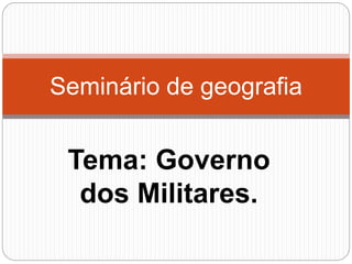 Tema: Governo
dos Militares.
Seminário de geografia
 